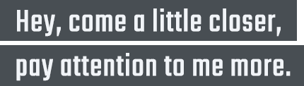 Hey, come a little closer, pay attention to me more.