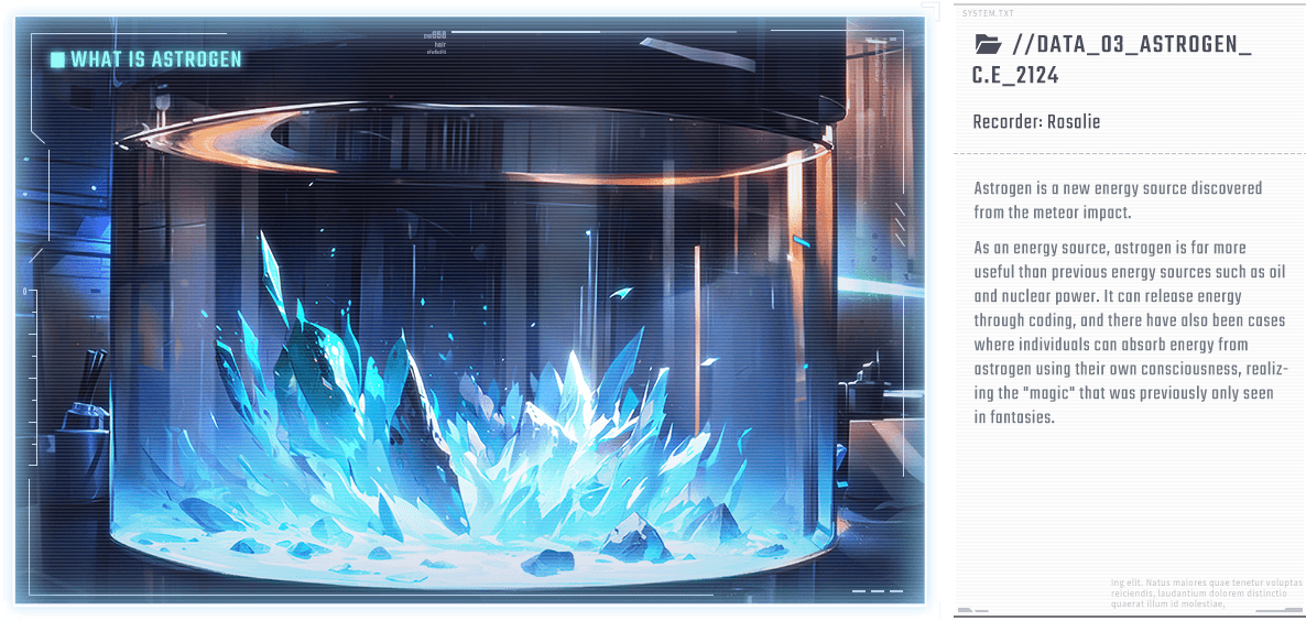 Astrogen is a new energy source discovered from the meteor impact. As an energy source, astrogen is far more useful than previous energy sources such as oil and nuclear power. It can release energy through coding, and there have also been cases where individuals can absorb energy from astrogen using their own consciousness, realizing the 