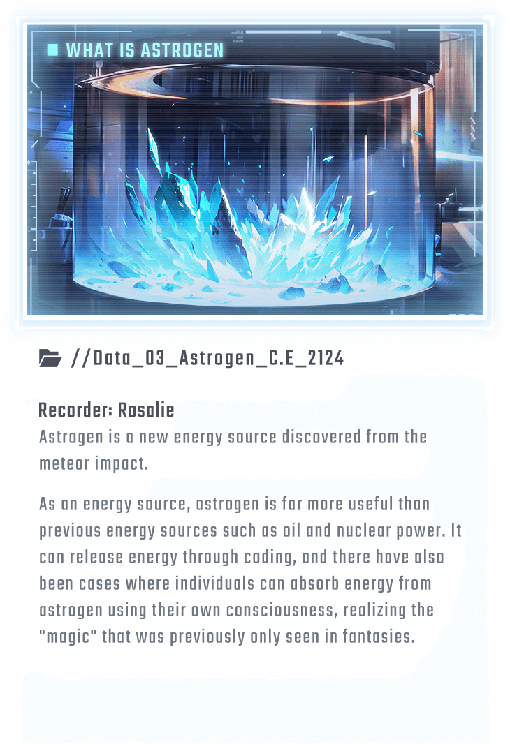 Astrogen is a new energy source discovered from the meteor impact. As an energy source, astrogen is far more useful than previous energy sources such as oil and nuclear power. It can release energy through coding, and there have also been cases where individuals can absorb energy from astrogen using their own consciousness, realizing the 
